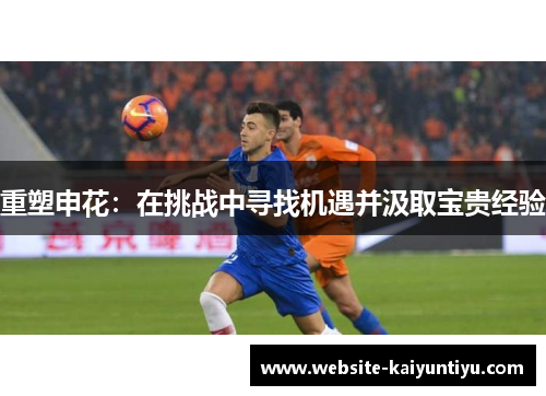 重塑申花：在挑战中寻找机遇并汲取宝贵经验
