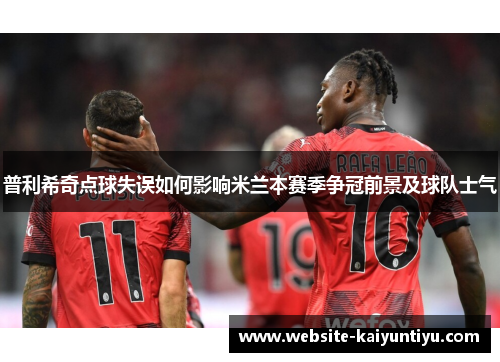 普利希奇点球失误如何影响米兰本赛季争冠前景及球队士气