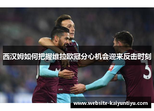 西汉姆如何把握维拉欧冠分心机会迎来反击时刻
