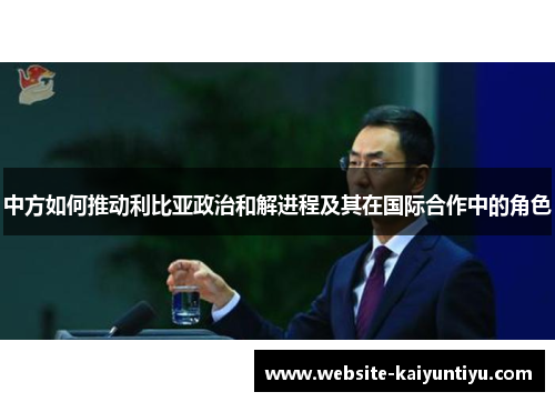 中方如何推动利比亚政治和解进程及其在国际合作中的角色