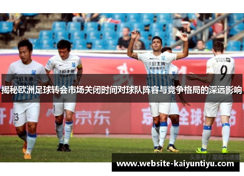 揭秘欧洲足球转会市场关闭时间对球队阵容与竞争格局的深远影响