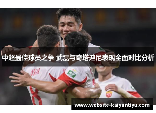 中超最佳球员之争 武磊与奇塔迪尼表现全面对比分析