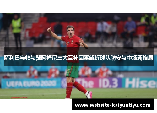萨利巴乌帕与楚阿梅尼三大互补因素解析球队防守与中场新格局